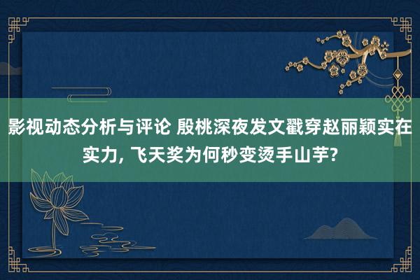 影视动态分析与评论 殷桃深夜发文戳穿赵丽颖实在实力, 飞天奖为何秒变烫手山芋?