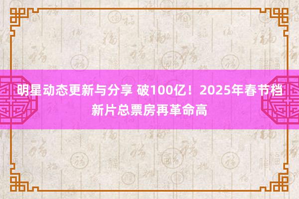 明星动态更新与分享 破100亿！2025年春节档新片总票房再革命高