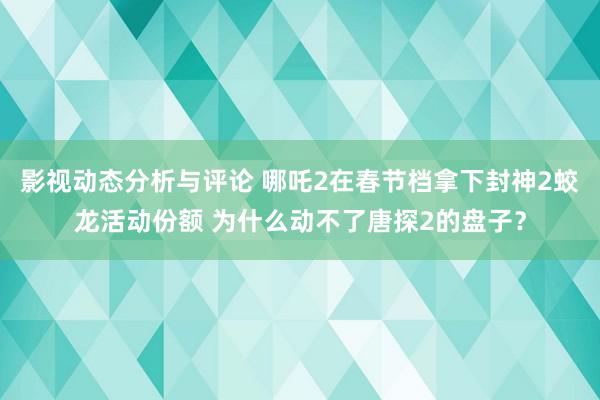 影视动态分析与评论 哪吒2在春节档拿下封神2蛟龙活动份额 为什么动不了唐探2的盘子？