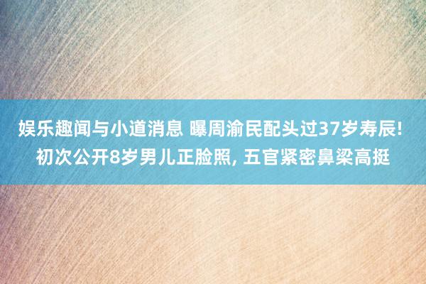 娱乐趣闻与小道消息 曝周渝民配头过37岁寿辰! 初次公开8岁男儿正脸照, 五官紧密鼻梁高挺