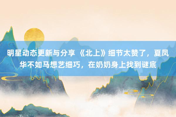 明星动态更新与分享 《北上》细节太赞了，夏凤华不如马想艺细巧，在奶奶身上找到谜底