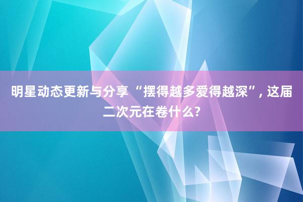 明星动态更新与分享 “摆得越多爱得越深”, 这届二次元在卷什么?