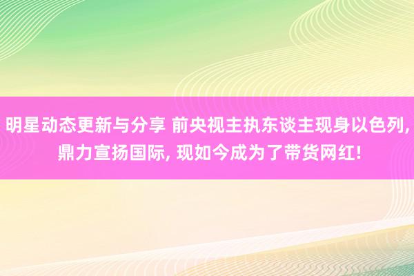 明星动态更新与分享 前央视主执东谈主现身以色列, 鼎力宣扬国际, 现如今成为了带货网红!