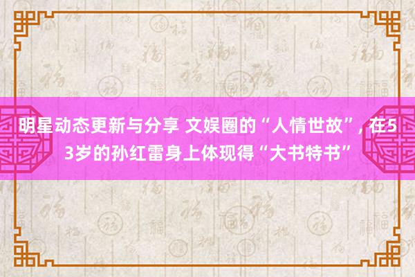 明星动态更新与分享 文娱圈的“人情世故”, 在53岁的孙红雷身上体现得“大书特书”