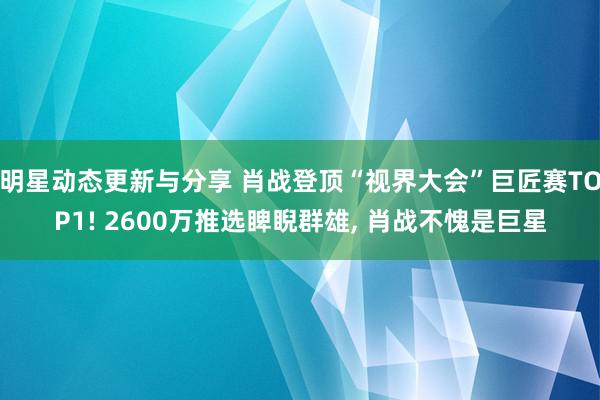 明星动态更新与分享 肖战登顶“视界大会”巨匠赛TOP1! 2600万推选睥睨群雄, 肖战不愧是巨星