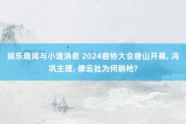 娱乐趣闻与小道消息 2024曲协大会唐山开幕, 冯巩主理, 德云社为何躺枪?