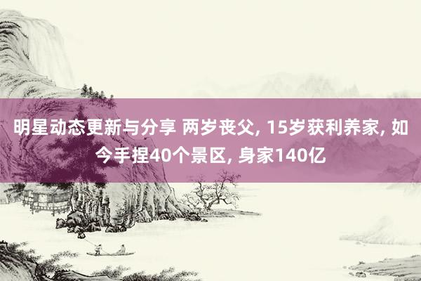 明星动态更新与分享 两岁丧父, 15岁获利养家, 如今手捏40个景区, 身家140亿