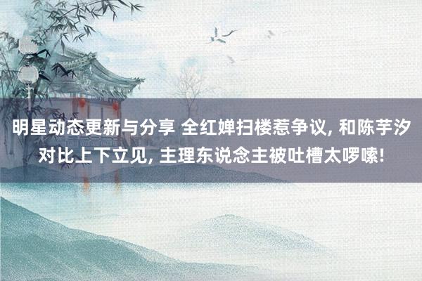 明星动态更新与分享 全红婵扫楼惹争议, 和陈芋汐对比上下立见, 主理东说念主被吐槽太啰嗦!