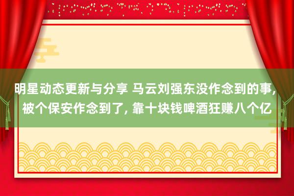 明星动态更新与分享 马云刘强东没作念到的事, 被个保安作念到了, 靠十块钱啤酒狂赚八个亿