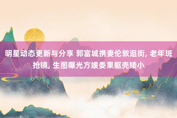 明星动态更新与分享 郭富城携妻伦敦逛街, 老年斑抢镜, 生图曝光方媛委果躯壳矮小