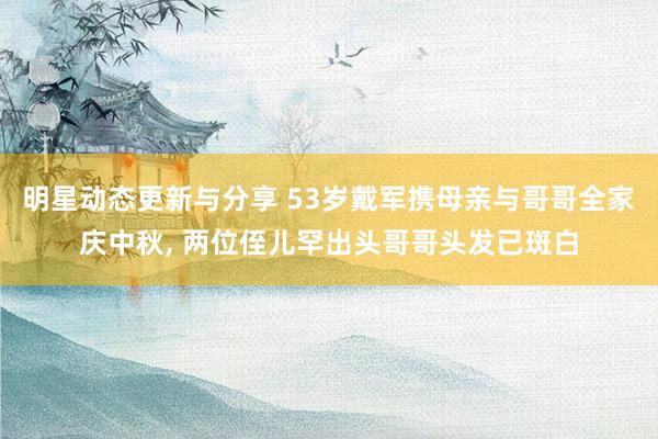 明星动态更新与分享 53岁戴军携母亲与哥哥全家庆中秋, 两位侄儿罕出头哥哥头发已斑白