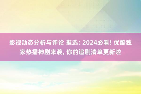 影视动态分析与评论 推选: 2024必看! 优酷独家热播神剧来袭, 你的追剧清单更新啦