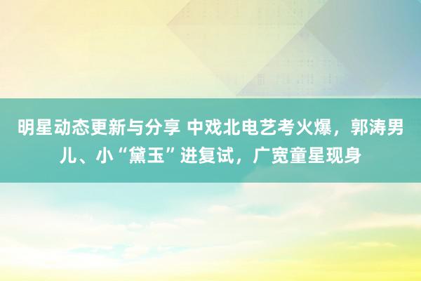 明星动态更新与分享 中戏北电艺考火爆，郭涛男儿、小“黛玉”进复试，广宽童星现身