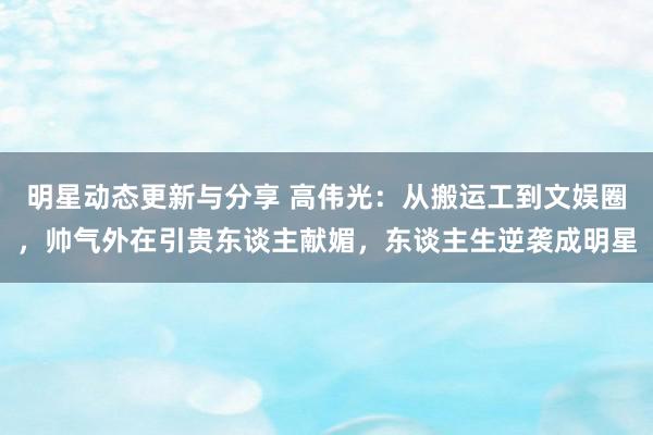 明星动态更新与分享 高伟光：从搬运工到文娱圈，帅气外在引贵东谈主献媚，东谈主生逆袭成明星