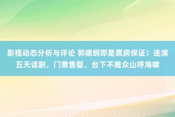 影视动态分析与评论 郭德纲即是票房保证！连演五天话剧，门票售罄，台下不雅众山呼海啸