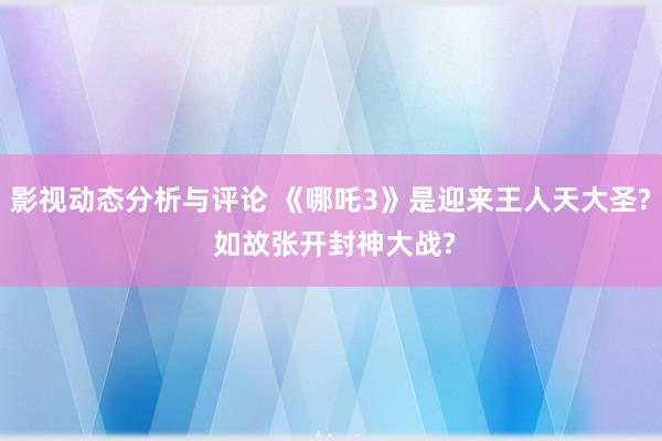 影视动态分析与评论 《哪吒3》是迎来王人天大圣? 如故张开封神大战?