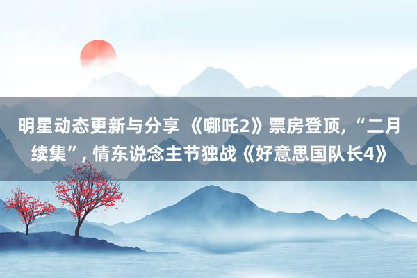 明星动态更新与分享 《哪吒2》票房登顶, “二月续集”, 情东说念主节独战《好意思国队长4》