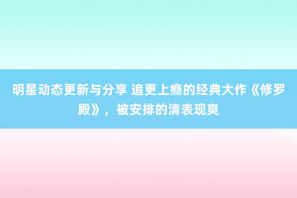 明星动态更新与分享 追更上瘾的经典大作《修罗殿》，被安排的清表现爽