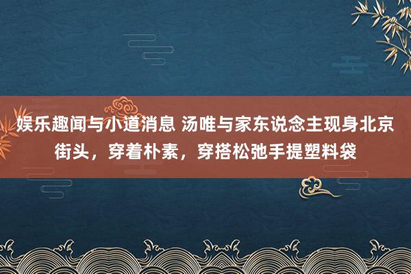 娱乐趣闻与小道消息 汤唯与家东说念主现身北京街头，穿着朴素，穿搭松弛手提塑料袋