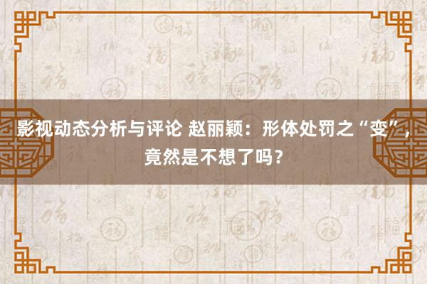 影视动态分析与评论 赵丽颖：形体处罚之“变”，竟然是不想了吗？