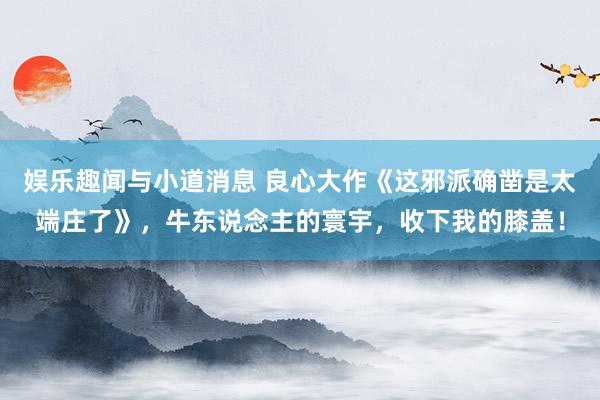 娱乐趣闻与小道消息 良心大作《这邪派确凿是太端庄了》，牛东说念主的寰宇，收下我的膝盖！