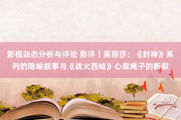 影视动态分析与评论 影评丨吴丽莎：《封神》系列的隐喻叙事与《战火西岐》心扉绳子的断裂