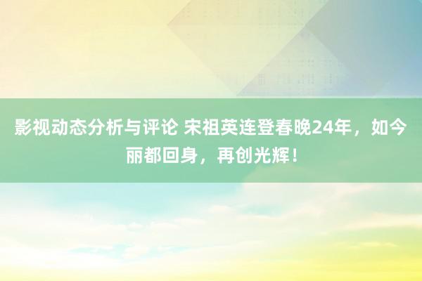 影视动态分析与评论 宋祖英连登春晚24年，如今丽都回身，再创光辉！