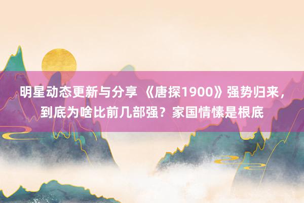 明星动态更新与分享 《唐探1900》强势归来，到底为啥比前几部强？家国情愫是根底