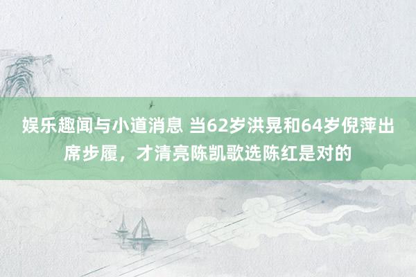 娱乐趣闻与小道消息 当62岁洪晃和64岁倪萍出席步履，才清亮陈凯歌选陈红是对的