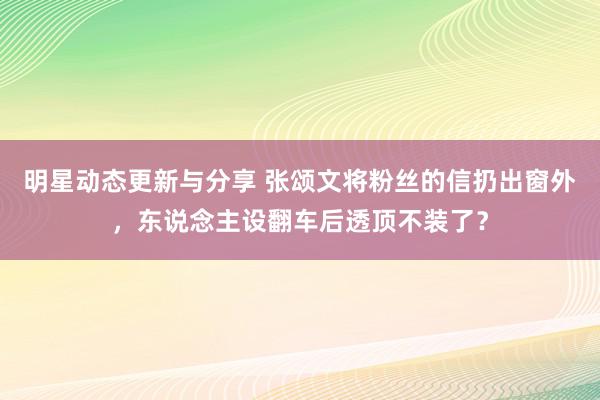 明星动态更新与分享 张颂文将粉丝的信扔出窗外，东说念主设翻车后透顶不装了？