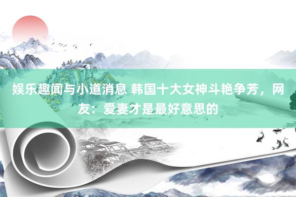 娱乐趣闻与小道消息 韩国十大女神斗艳争芳，网友：爱妻才是最好意思的