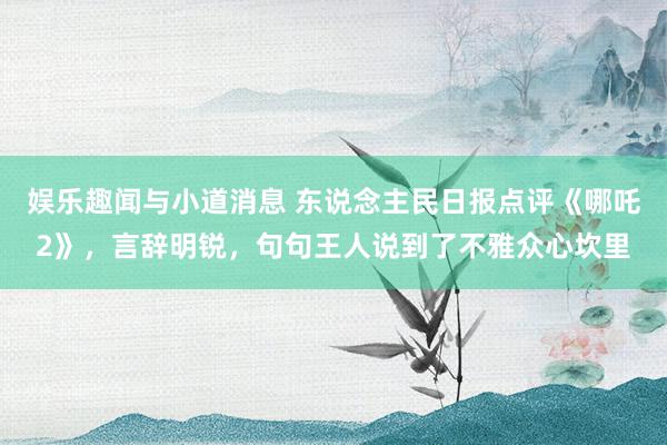 娱乐趣闻与小道消息 东说念主民日报点评《哪吒2》，言辞明锐，句句王人说到了不雅众心坎里