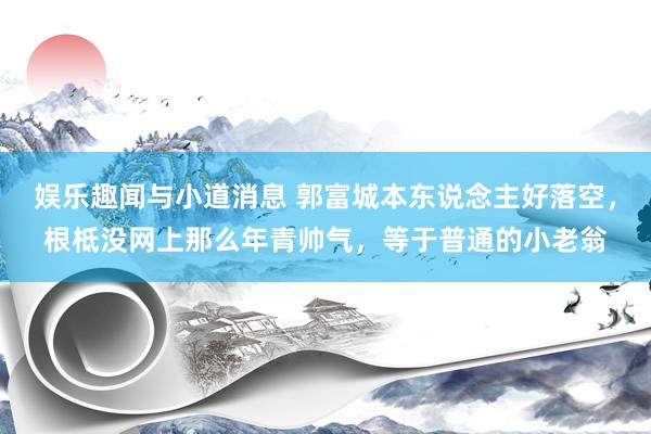 娱乐趣闻与小道消息 郭富城本东说念主好落空，根柢没网上那么年青帅气，等于普通的小老翁