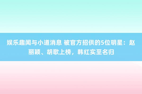 娱乐趣闻与小道消息 被官方招供的5位明星：赵丽颖、胡歌上榜，韩红实至名归