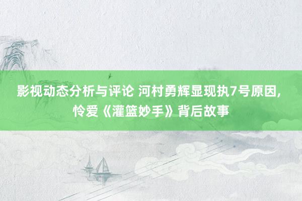 影视动态分析与评论 河村勇辉显现执7号原因, 怜爱《灌篮妙手》背后故事