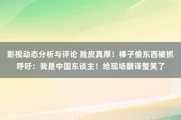 影视动态分析与评论 脸皮真厚！棒子偷东西被抓呼吁：我是中国东谈主！给现场翻译整笑了