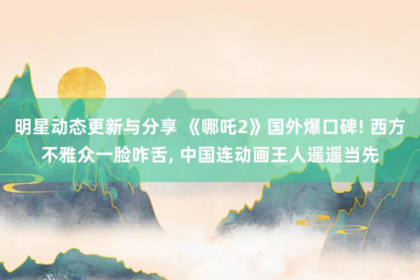 明星动态更新与分享 《哪吒2》国外爆口碑! 西方不雅众一脸咋舌, 中国连动画王人遥遥当先