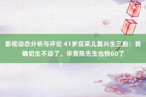 影视动态分析与评论 41岁应采儿复兴生三胎：我确切生不动了，毕竟陈先生也快60了