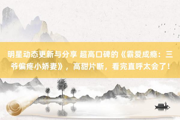 明星动态更新与分享 超高口碑的《霸爱成瘾：三爷偏疼小娇妻》，高甜片断，看完直呼太会了！