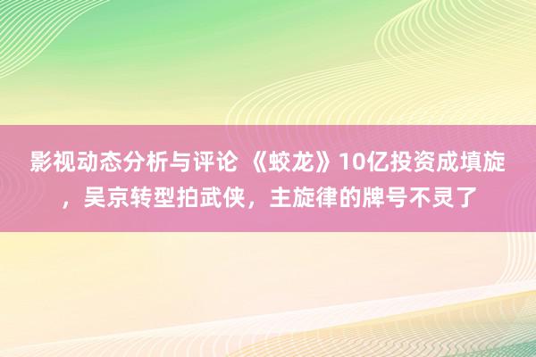 影视动态分析与评论 《蛟龙》10亿投资成填旋，吴京转型拍武侠，主旋律的牌号不灵了