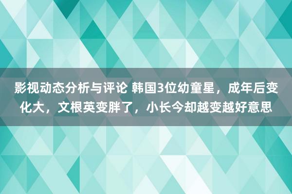 影视动态分析与评论 韩国3位幼童星，成年后变化大，文根英变胖了，小长今却越变越好意思